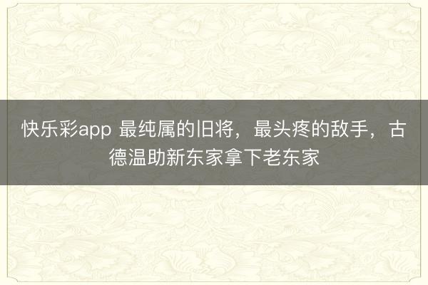 快乐彩app 最纯属的旧将，最头疼的敌手，古德温助新东家拿下老东家