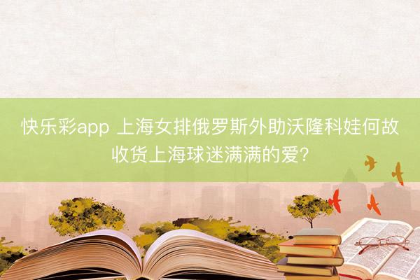 快乐彩app 上海女排俄罗斯外助沃隆科娃何故收货上海球迷满满的爱？