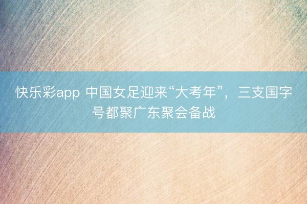 快乐彩app 中国女足迎来“大考年”，三支国字号都聚广东聚会备战
