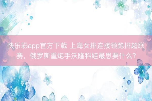 快乐彩app官方下载 上海女排连接领跑排超联赛，俄罗斯重炮手沃隆科娃最思要什么？