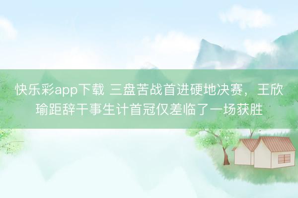 快乐彩app下载 三盘苦战首进硬地决赛，王欣瑜距辞干事生计首冠仅差临了一场获胜