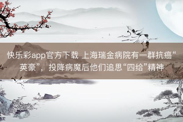快乐彩app官方下载 上海瑞金病院有一群抗癌“英豪”，投降病魔后他们追思“四给”精神