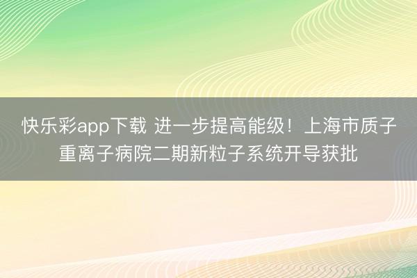 快乐彩app下载 进一步提高能级！上海市质子重离子病院二期新粒子系统开导获批