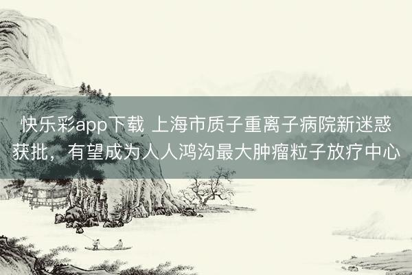 快乐彩app下载 上海市质子重离子病院新迷惑获批，有望成为人人鸿沟最大肿瘤粒子放疗中心
