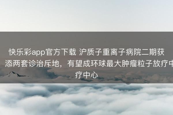 快乐彩app官方下载 沪质子重离子病院二期获批:添两套诊治斥地,有望成环球最大肿瘤粒子放疗中心