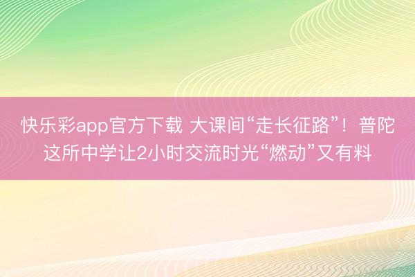 快乐彩app官方下载 大课间“走长征路”！普陀这所中学让2小时交流时光“燃动”又有料