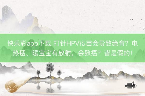 快乐彩app下载 打针HPV疫苗会导致绝育？电热毯、暖宝宝有放射，会致癌？皆是假的！