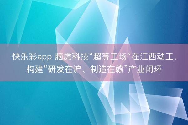 快乐彩app 脑虎科技“超等工场”在江西动工，构建“研发在沪、制造在赣”产业闭环