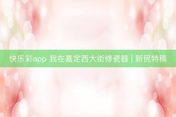 快乐彩app 我在嘉定西大街修瓷器 | 新民特稿