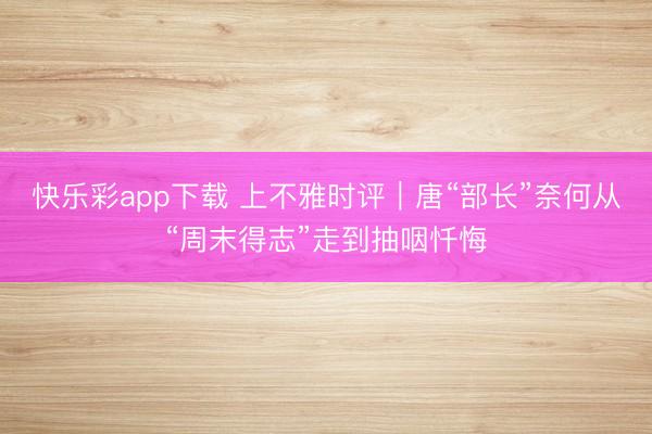 快乐彩app下载 上不雅时评｜唐“部长”奈何从“周末得志”走到抽咽忏悔
