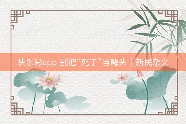 快乐彩app 别把“死了”当噱头丨新民杂文