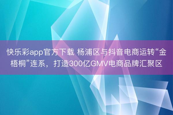 快乐彩app官方下载 杨浦区与抖音电商运转“金梧桐”连系，打造300亿GMV电商品牌汇聚区