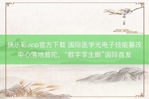 快乐彩app官方下载 国际医学光电子技能篡改中心落地普陀，“数字孪生眼”国际首发