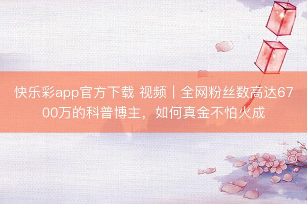 快乐彩app官方下载 视频｜全网粉丝数高达6700万的科普博主，如何真金不怕火成