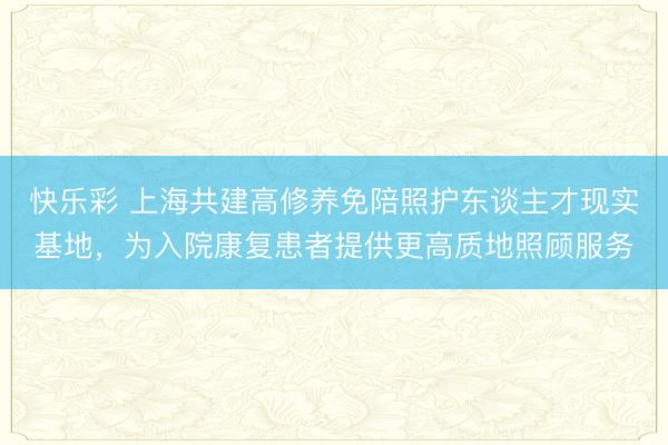 快乐彩 上海共建高修养免陪照护东谈主才现实基地，为入院康复患者提供更高质地照顾服务