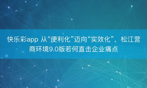 快乐彩app 从“便利化”迈向“实效化”，松江营商环境9.0版若何直击企业痛点