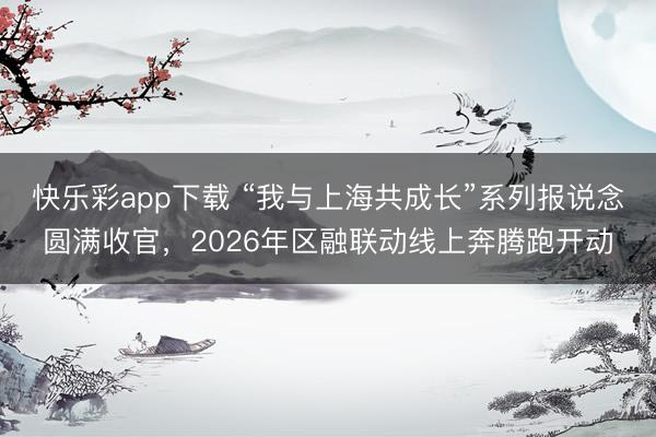 快乐彩app下载 “我与上海共成长”系列报说念圆满收官，2026年区融联动线上奔腾跑开动