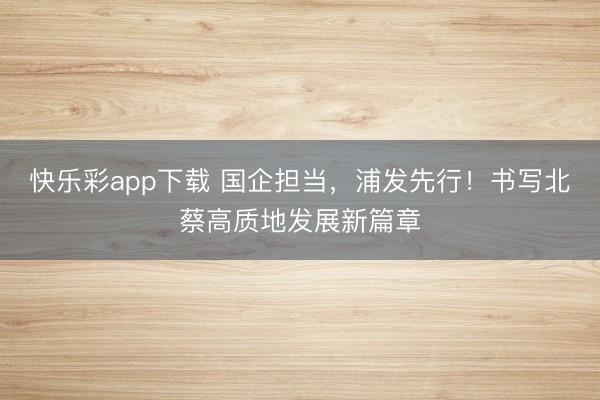 快乐彩app下载 国企担当,浦发先行!书写北蔡高质地发展新篇章