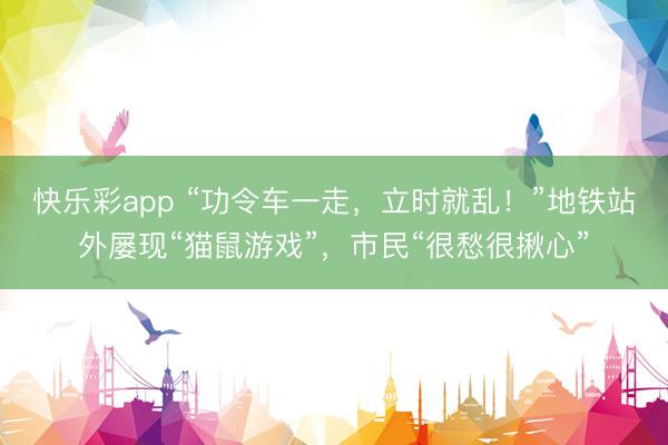 快乐彩app “功令车一走，立时就乱！”地铁站外屡现“猫鼠游戏”，市民“很愁很揪心”