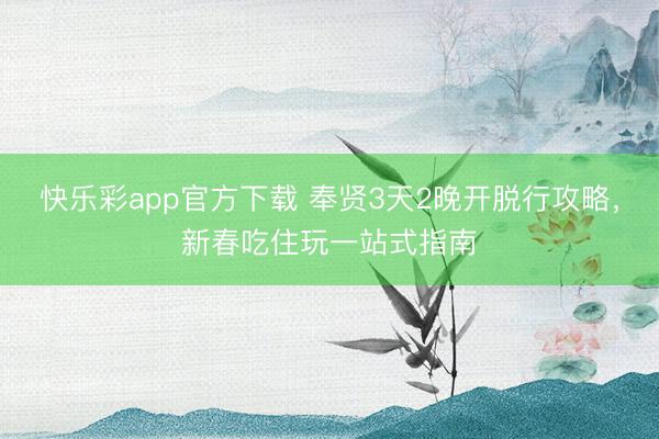 快乐彩app官方下载 奉贤3天2晚开脱行攻略，新春吃住玩一站式指南