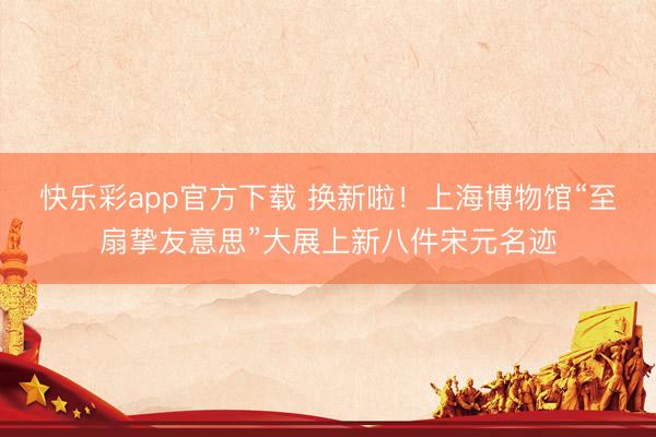 快乐彩app官方下载 换新啦!上海博物馆“至扇挚友意思”大展上新八件宋元名迹