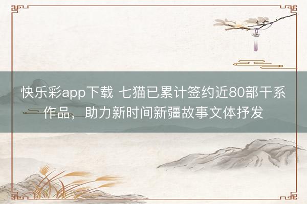 快乐彩app下载 七猫已累计签约近80部干系作品，助力新时间新疆故事文体抒发