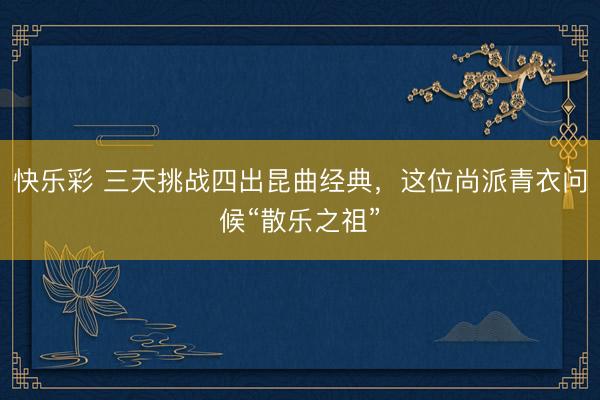 快乐彩 三天挑战四出昆曲经典，这位尚派青衣问候“散乐之祖”