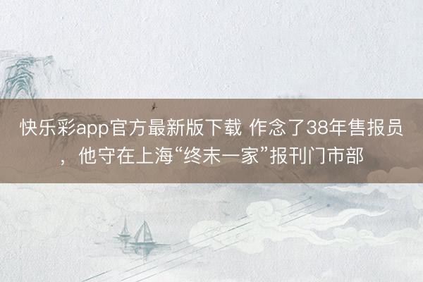 快乐彩app官方最新版下载 作念了38年售报员，他守在上海“终末一家”报刊门市部