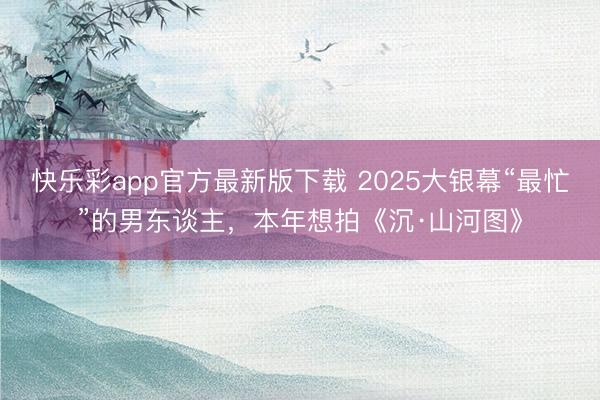 快乐彩app官方最新版下载 2025大银幕“最忙”的男东谈主，本年想拍《沉·山河图》