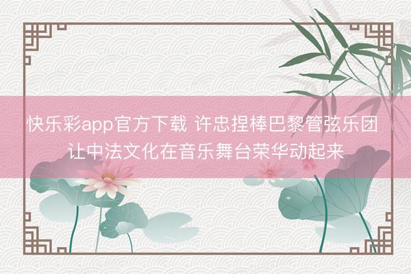 快乐彩app官方下载 许忠捏棒巴黎管弦乐团 让中法文化在音乐舞台荣华动起来