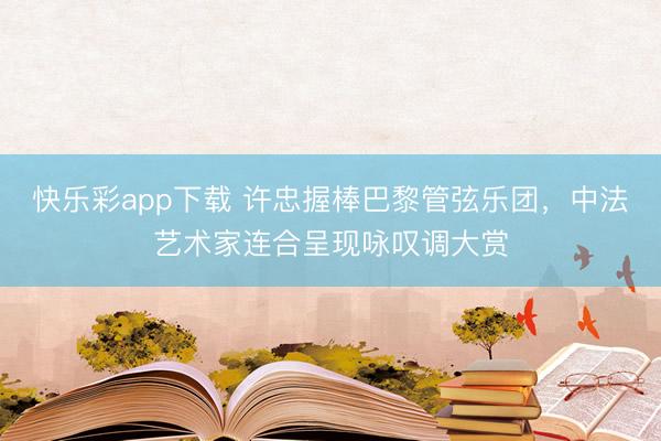 快乐彩app下载 许忠握棒巴黎管弦乐团，中法艺术家连合呈现咏叹调大赏