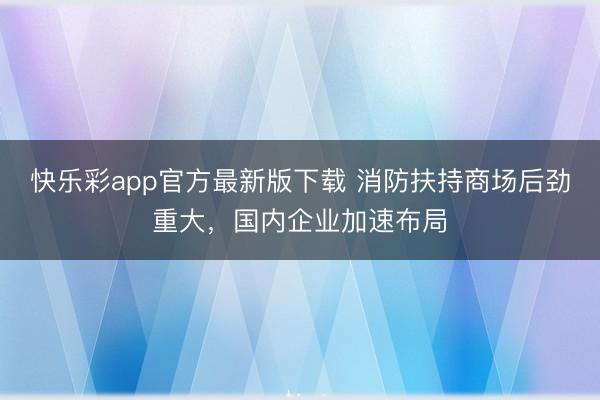 快乐彩app官方最新版下载 消防扶持商场后劲重大，国内企业加速布局