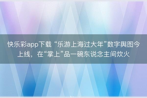 快乐彩app下载 “乐游上海过大年”数字舆图今上线，在“掌上”品一碗东说念主间炊火