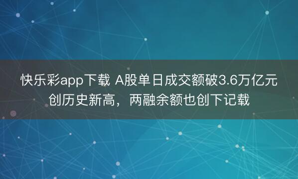 快乐彩app下载 A股单日成交额破3.6万亿元创历史新高，两融余额也创下记载