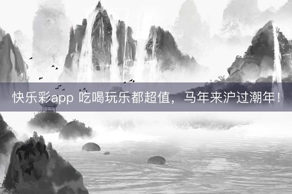 快乐彩app 吃喝玩乐都超值，马年来沪过潮年！