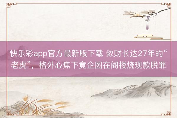 快乐彩app官方最新版下载 敛财长达27年的“老虎”，格外心焦下竟企图在阁楼烧现款脱罪