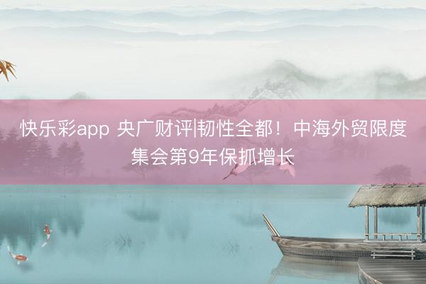 快乐彩app 央广财评|韧性全都！中海外贸限度集会第9年保抓增长