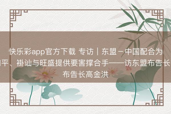 快乐彩app官方下载 专访｜东盟－中国配合为地区和平、褂讪与旺盛提供要害撑合手——访东盟布告长高金洪