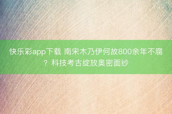 快乐彩app下载 南宋木乃伊何故800余年不腐？科技考古绽放奥密面纱