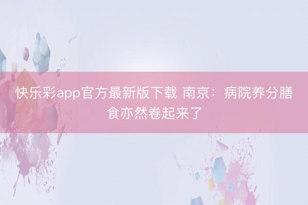 快乐彩app官方最新版下载 南京：病院养分膳食亦然卷起来了