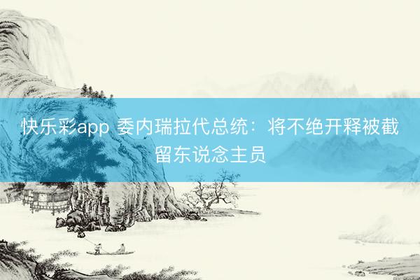 快乐彩app 委内瑞拉代总统：将不绝开释被截留东说念主员