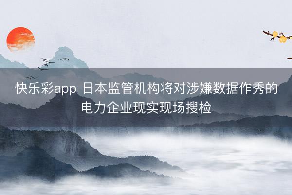 快乐彩app 日本监管机构将对涉嫌数据作秀的电力企业现实现场搜检