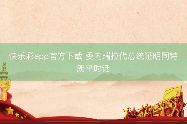快乐彩app官方下载 委内瑞拉代总统证明同特朗平时话