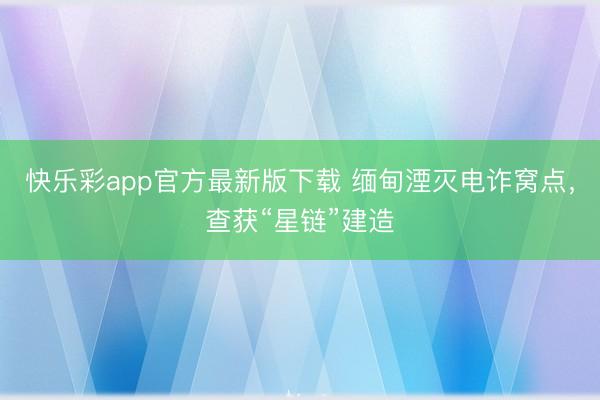 快乐彩app官方最新版下载 缅甸湮灭电诈窝点，查获“星链”建造