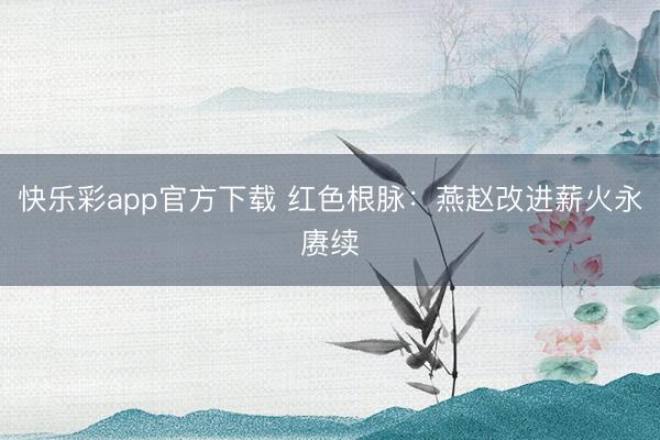快乐彩app官方下载 红色根脉：燕赵改进薪火永赓续