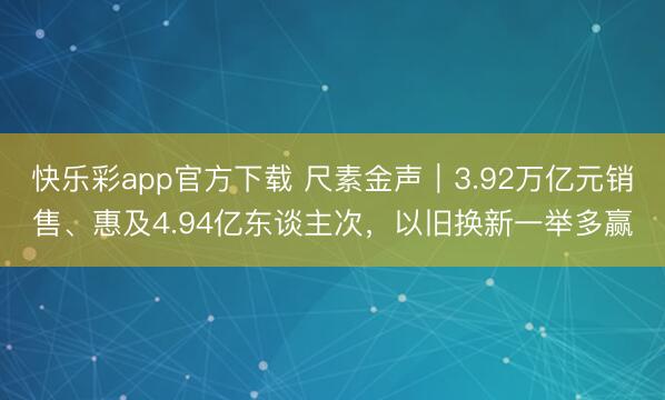 快乐彩app官方下载 尺素金声｜3.92万亿元销售、惠及4.94亿东谈主次，以旧换新一举多赢