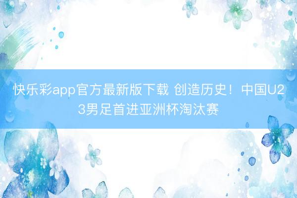 快乐彩app官方最新版下载 创造历史！中国U23男足首进亚洲杯淘汰赛