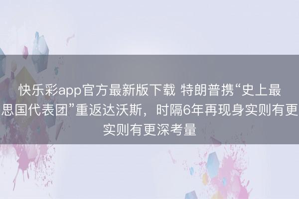 快乐彩app官方最新版下载 特朗普携“史上最大好意思国代表团”重返达沃斯，时隔6年再现身实则有更深考量