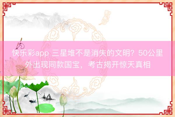 快乐彩app 三星堆不是消失的文明？50公里外出现同款国宝，考古揭开惊天真相