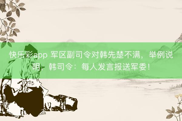 快乐彩app 军区副司令对韩先楚不满，举例说明，韩司令：每人发言报送军委！